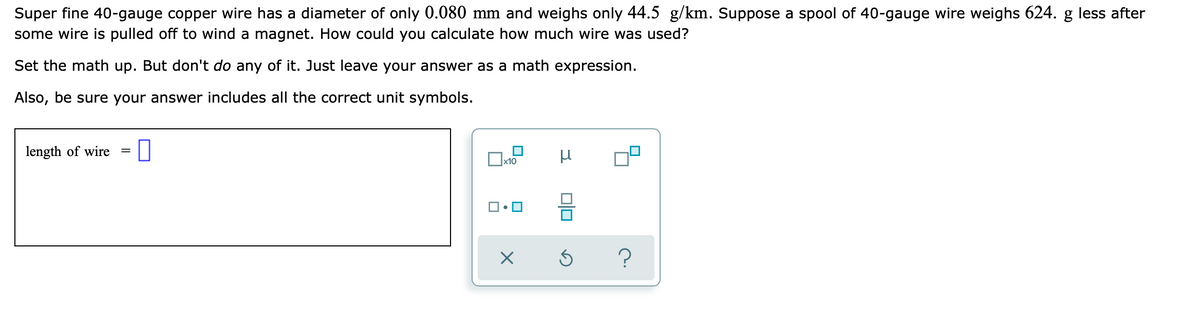 Super fine 40-gauge copper wire has a diameter of only 0.080 mm and weighs only 44.5 g/km. Suppose a spool of 40-gauge wire weighs 624. g less after
some wire is pulled off to wind a magnet. How could you calculate how much wire was used?
Set the math up. But don't do any of it. Just leave your answer as a math expression.
Also, be sure your answer includes all the correct unit symbols.
length of wire
x10
