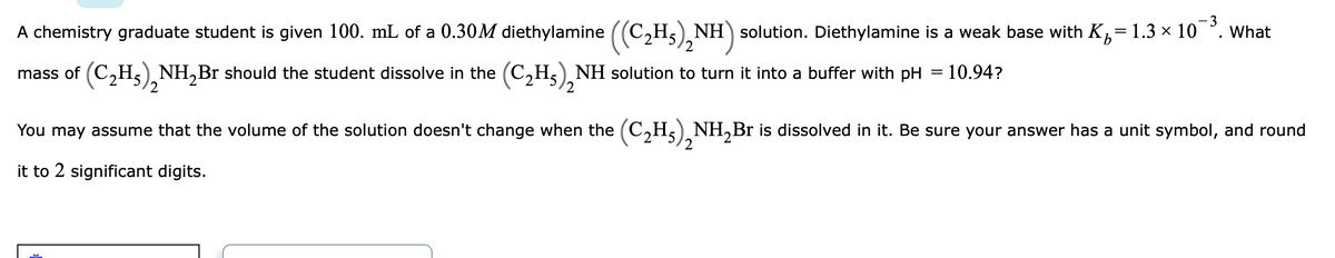 - 3
A chemistry graduate student is given 100. mL of a 0.30M diethylamine ((C,H,) NH) solution. Diethylamine is a weak base with K,= 1.3 × 10 °. what
mass of (C,H5) NH,Br should the student dissolve in the (C,H,), NH solution to turn it into a buffer with pH = 10.94?
2
You may assume that the volume of the solution doesn't change when the (C,H,) NH,Br is dissolved in it. Be sure your answer has a unit symbol, and round
2
it to 2 significant digits.
