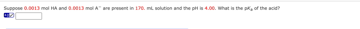Suppose 0.0013 mol HA and 0.0013 mol A- are present in 170. mL solution and the pH is 4.00. What is the pka of the acid?
4.0
