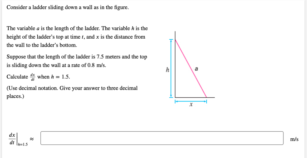 Consider a ladder sliding down a wall as in the figure.
The variable a is the length of the ladder. The variable h is the
height of the ladder's top at time t, and x is the distance from
the wall to the ladder's bottom.
Suppose that the length of the ladder is 7.5 meters and the top
is sliding down the wall at a rate of 0.8 m/s.
dx
Calculate when h 1.5.
dt
(Use decimal notation. Give your answer to three decimal
places.)
dx
dt h=1.5
22
X
a
m/s
