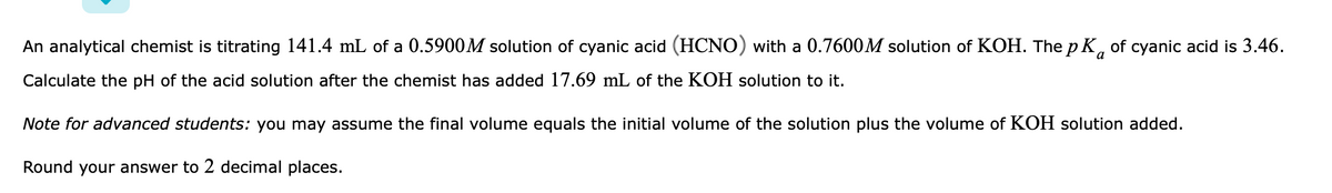 An analytical chemist is titrating 141.4 mL of a 0.5900M solution of cyanic acid (HCNO) with a 0.7600M solution of KOH. The p K, of cyanic acid is 3.46.
a
Calculate the pH of the acid solution after the chemist has added 17.69 mL of the KOH solution to it.
Note for advanced students: you may assume the final volume equals the initial volume of the solution plus the volume of KOH solution added.
Round your answer to 2 decimal places.
