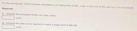 For the coming year, Cleves Company anticipates a unit selling price of $80, a unit variabie cost of $40, and fixed costs of $248,000.
Required:
1. Compute the anticipated break-even sales (units).
units
2. Compute the sales (units) required to realize a target profit of $96,000.
units
