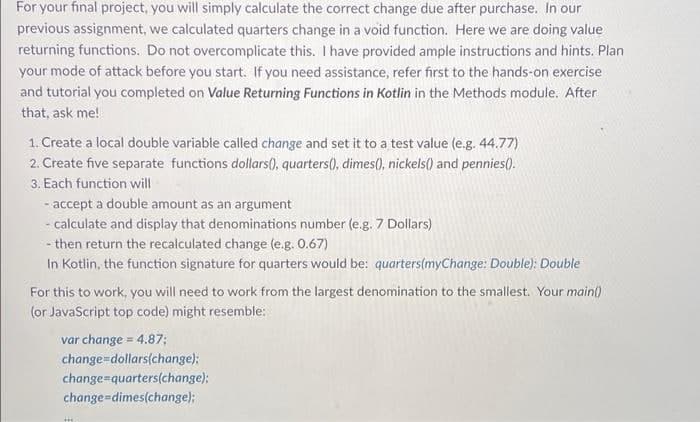 For your final project, you will simply calculate the correct change due after purchase. In our
previous assignment, we calculated quarters change in a void function. Here we are doing value
returning functions. Do not overcomplicate this. I have provided ample instructions and hints. Plan
your mode of attack before you start. If you need assistance, refer first to the hands-on exercise
and tutorial you completed on Value Returning Functions in Kotlin in the Methods module. After
that, ask me!
1. Create a local double variable called change and set it to a test value (e.g. 44.77)
2. Create five separate functions dollars0, quarters(), dimes(), nickels() and pennies().
3. Each function will
- accept a double amount as an argument
- calculate and display that denominations number (e.g. 7 Dollars)
- then return the recalculated change (e.g. 0.67)
In Kotlin, the function signature for quarters would be: quarters(myChange: Double): Double
For this to work, you will need to work from the largest denomination to the smallest. Your main()
(or JavaScript top code) might resemble:
var change = 4.87;
change=dollars(change);
change=quarters(change);
change-dimes(change);
