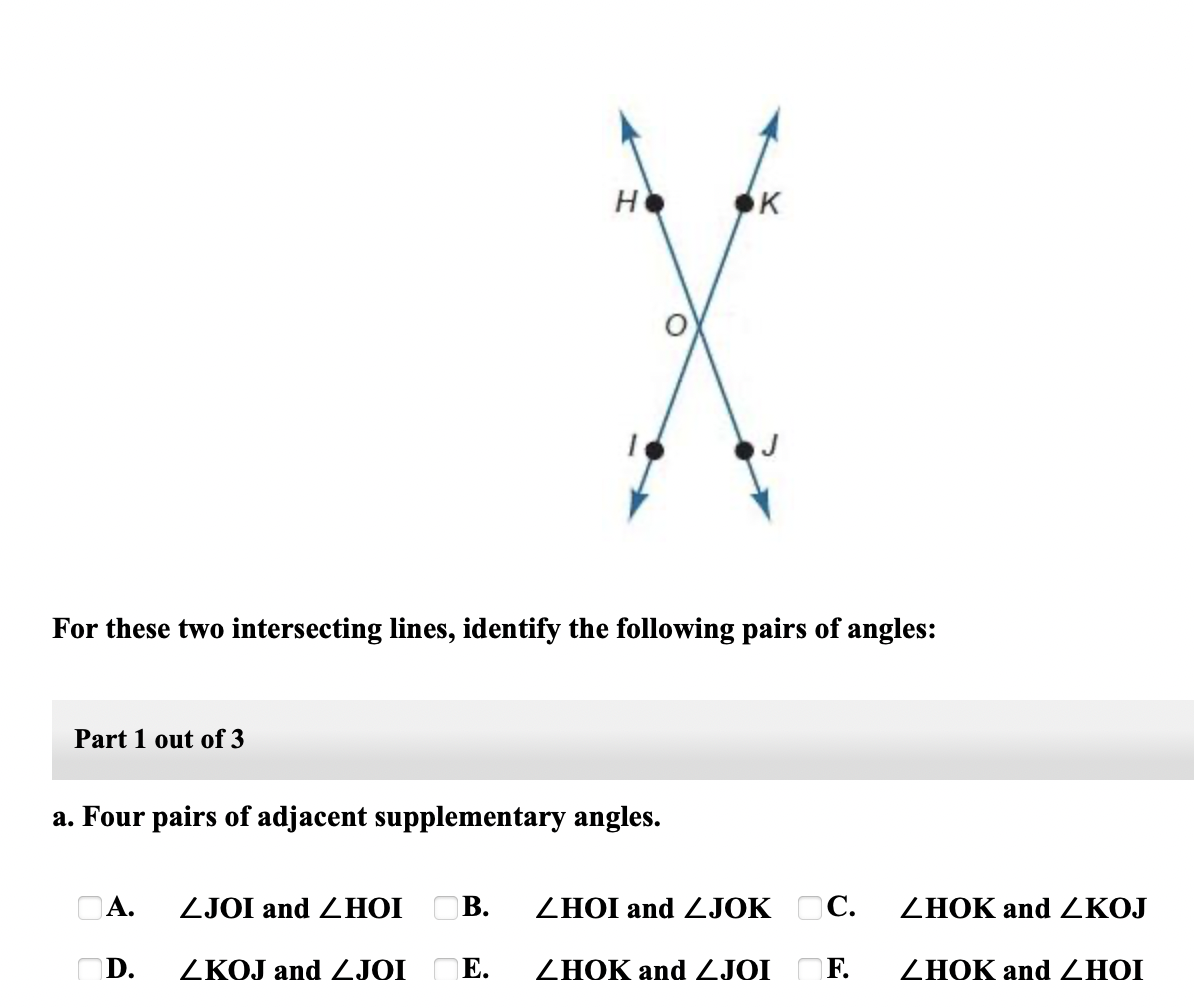 H
K
For these two intersecting lines, identify the following pairs of angles:
Part 1 out of 3
a. Four pairs of adjacent supplementary angles.
OA.
ZJOI and ZHOI
OB.
ZHOI and ZJOK OC.
ZHOK and ZKOJ
D.
ZKOJ and ZJOI
Е.
ZHOK and ZJOI
F.
ZHOK and ZHOI
