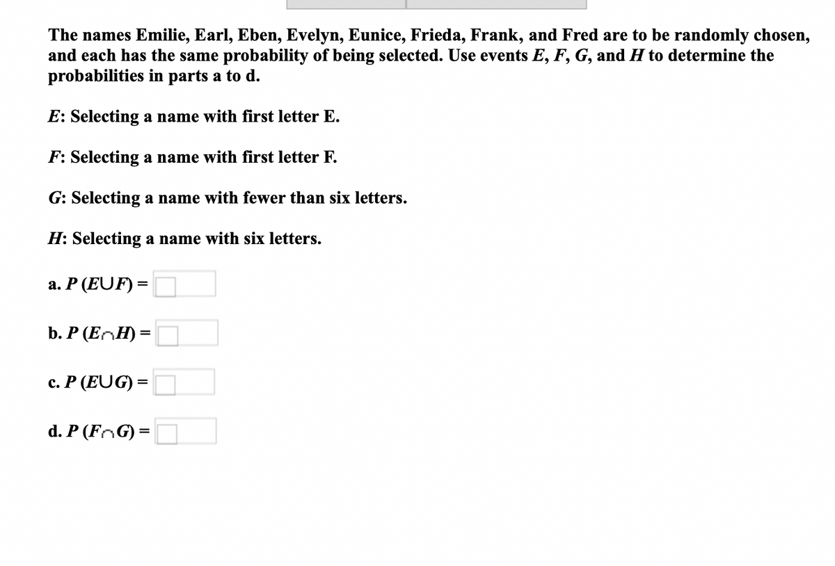 The names Emilie, Earl, Eben, Evelyn, Eunice, Frieda, Frank, and Fred are to be randomly chosen,
and each has the same probability of being selected. Use events E, F, G, and H to determine the
probabilities in parts a to d.
E: Selecting a name with first letter E.
F: Selecting a name with first letter F.
G: Selecting a name with fewer than six letters.
H: Selecting a name with six letters.
a. P (EUF) =
b. P (EnH) =
c. P (EUG) =
d. P (FoG) =
