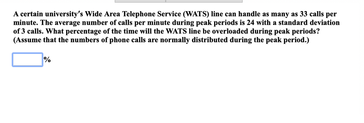 A certain university's Wide Area Telephone Service (WATS) line can handle as many as 33 calls per
minute. The average number of calls per minute during peak periods is 24 with a standard deviation
of 3 calls. What percentage of the time will the WATS line be overloaded during peak periods?
(Assume that the numbers of phone calls are normally distributed during the peak period.)
