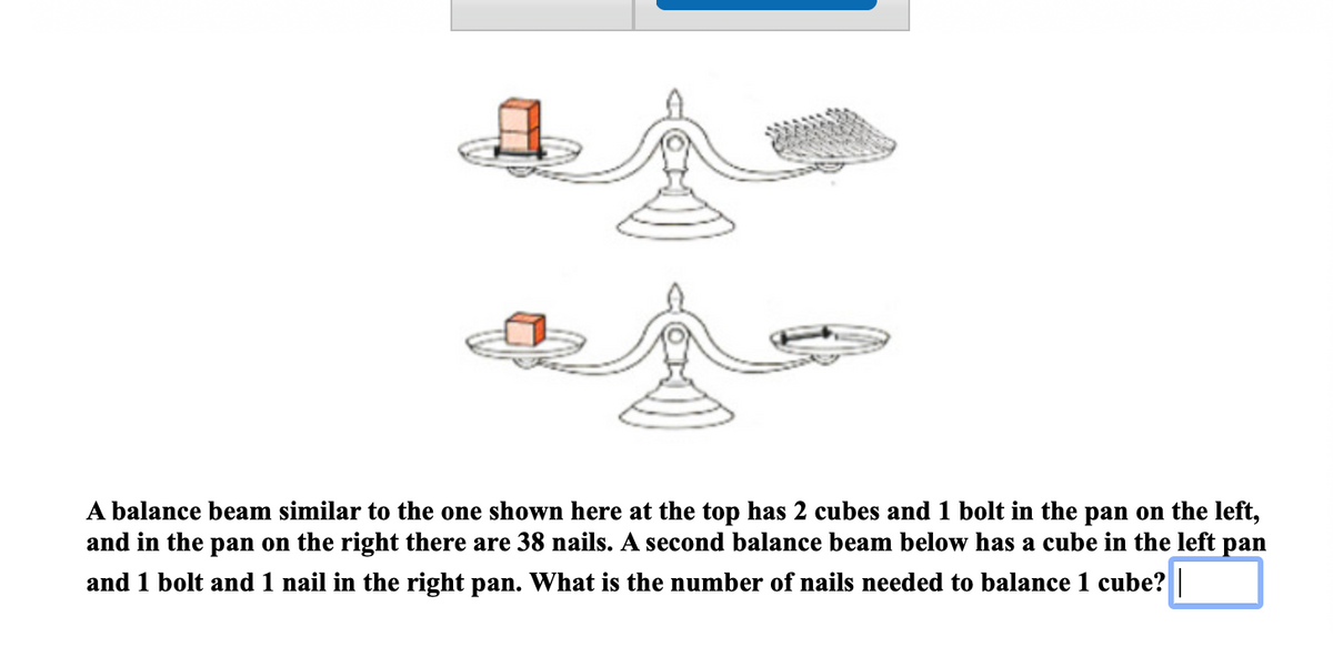 A balance beam similar to the one shown here at the top has 2 cubes and 1 bolt in the pan on the left,
and in the pan on the right there are 38 nails. A second balance beam below has a cube in the left pan
and 1 bolt and 1 nail in the right pan. What is the number of nails needed to balance 1 cube?
