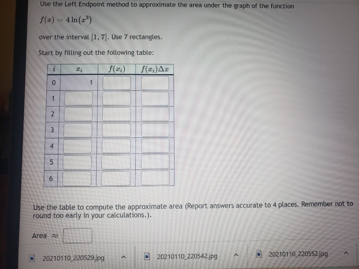 Use the Left Endpoint method to approximate the area under the graph of the function
f(2) = 4 In (z")
over the interval [1, 7]. Use 7 rectangles.
Start by filling out the following table:
f(x;)
1
2
3.
4
Use the table to compute the approximate area (Report answers accurate to 4 places. Remember not to
round too early in your calculations.).
Area
20210110_220529.jpg
20210110 220542.jpg
20210110_220552.jpg|
5.
