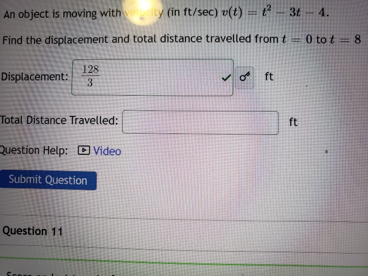 An object is moving with velucity (in ft/sec) v(t) = t²
- 3t – 4.
Find the displacement and total distance travelled fromt = 0 to t =8
128
Displacement:
ft
Total Distance Travelled:
ft
Question Help: O Video
Submit Question
Question 11
Score
