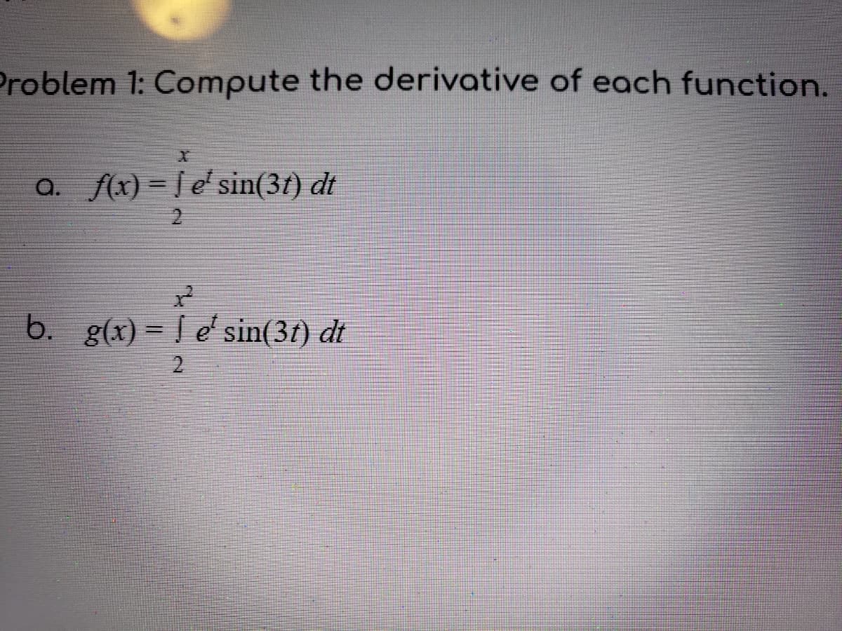 Problem 1: Compute the derivative of each function.
a. f(x) = [ e' sin(3t) dt
%3D
b. g(x) = [ e'sin(3t) dt
2
