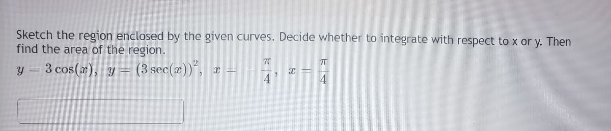 Sketch the region enclosed by the given curves. Decide whether to integrate with respect to x or y. Then
find the area of the region.
y = 3 cos(æ), y =
(3 sec(x))", a =
4
4

