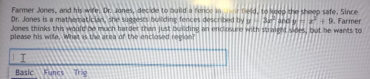 Farmer Jones, and his wife, Dr. Jones, decide to build a fence in their field, to keep the sheep safe. Since
Dr. Jones is a mathematician, she suggests building fences described by y= 3x and y = x + 9. Farmer
Jones thinks this would be much harder than just building an enclosure with straight sides, but he wants to
please his wife. What is the area of the enclosed region?
Basic
Funcs
Trig
