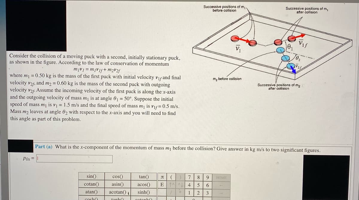 Successive positions of m,.
before collision
Successive positions of m,
after collision
Vis
Consider the collision of a moving puck with a second, initially stationary puck,
as shown in the figure. According to the law of conservation of momentum
2+ vןmmyvy =
where mj = 0.50 kg is the mass of the first puck with initial velocity vif and final
velocity v2f, and m2 = 0.60 kg is the mass of the second puck with outgoing
velocity v2f. Assume the incoming velocity of the first puck is along the x-axis
and the outgoing velocity of mass mj is at angle 01 = 50°. Suppose the initial
speed of mass mj is vi = 1.5 m/s and the final speed of mass mj is vif=0.5 m/s.
Mass m2 leaves at angle 02 with respect to the x-axis and you will need to find
this angle as part of this problem.
m, before collision
Successive positions of m,
after collision
Part (a) What is the x-component of the momentum of mass m¡ before the collision? Give answer in kg m/s to two significant figures.
Pox =
sin()
cos()
tan()
8
9
HOME
cotan()
asin()
acos()
EAA
4.
6.
atan()
acotan() (
sinh()
1
3
cosho
tanh)
otonh0
