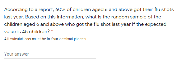 According to a report, 60% of children aged 6 and above got their flu shots
last year. Based on this information, what is the random sample of the
children aged 6 and above who got the flu shot last year if the expected
value is 45 children? *
All calculations must be in four decimal places.
Your answer
