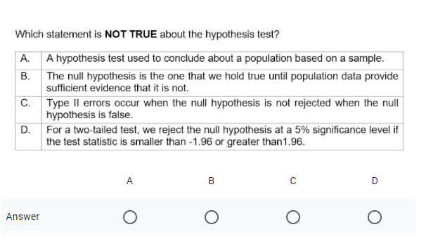 Which statement is NOT TRUE about the hypothesis test?
A. A hypothesis test used to conclude about a population based on a sample.
B. The null hypothesis is the one that we hold true until population data provide
sufficient evidence that it is not.
C. Type II errors occur when the null hypothesis is not rejected when the null
hypothesis is false.
D. For a two-tailed test, we reject the null hypothesis at a 5% significance level if
the test statistic is smaller than -1.96 or greater than1.96.
A
В
D
Answer
