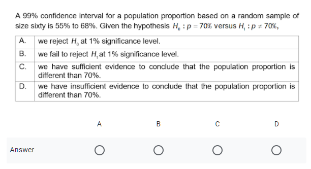 A 99% confidence interval for a population proportion based on a random sample of
size sixty is 55% to 68%. Given the hypothesis H, :p = 70% versus H, : p + 70%,
A. we reject H, at 1% significance level.
B. we fail to reject H,at 1% significance level.
C.
we have sufficient evidence to conclude that the population proportion is
different than 70%.
D. we have insufficient evidence to conclude that the population proportion is
different than 70%.
A.
Answer
B.
