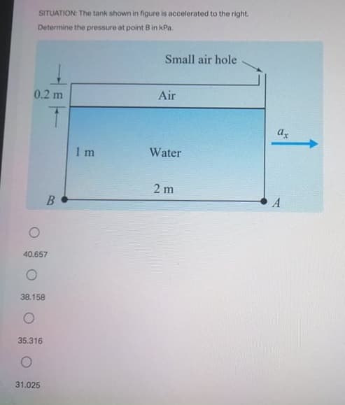 SITUATION: The tank shown in figure is accelerated to the right.
Determine the pressure at point Bin kPa.
Small air hole
0.2 m
Air
1 m
Water
2 m
40.657
38.158
35.316
31.025
