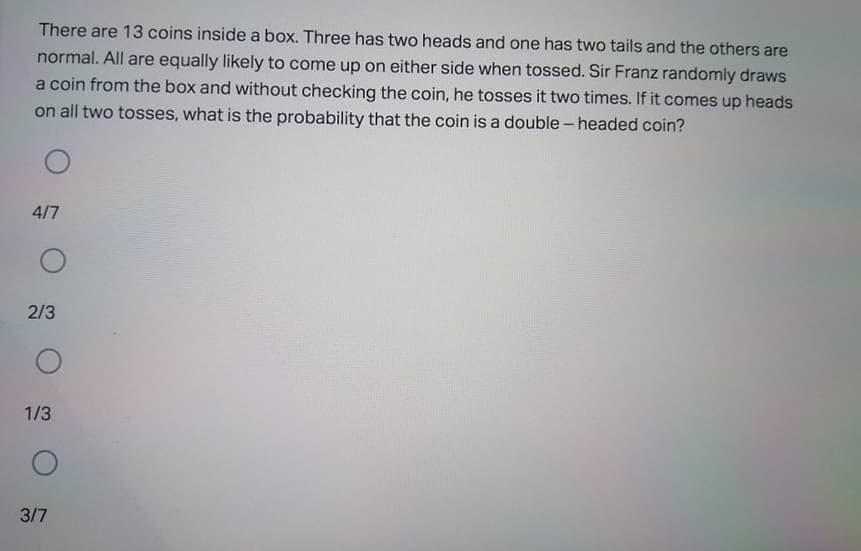 There are 13 coins inside a box. Three has two heads and one has two tails and the others are
normal. All are equally likely to come up on either side when tossed. Sir Franz randomly draws
a coin from the box and without checking the coin, he tosses it two times. If it comes up heads
on all two tosses, what is the probability that the coin is a double - headed coin?
4/7
2/3
1/3
3/7

