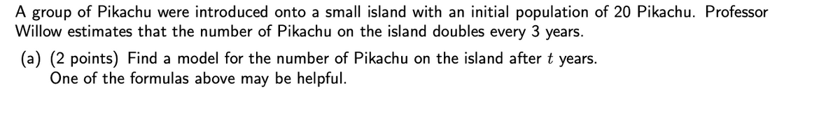 A group of Pikachu were introduced onto a small island with an initial population of 20 Pikachu. Professor
Willow estimates that the number of Pikachu on the island doubles
every
years.
(a) (2 points) Find a model for the number of Pikachu on the island after t years.
One of the formulas above may be helpful.
