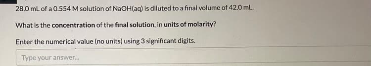 28.0 mL of a 0.554 M solution of NaOH(aq) is diluted to a final volume of 42.0 mL.
What is the concentration of the final solution, in units of molarity?
Enter the numerical value (no units) using 3 significant digits.
Type your answer.
