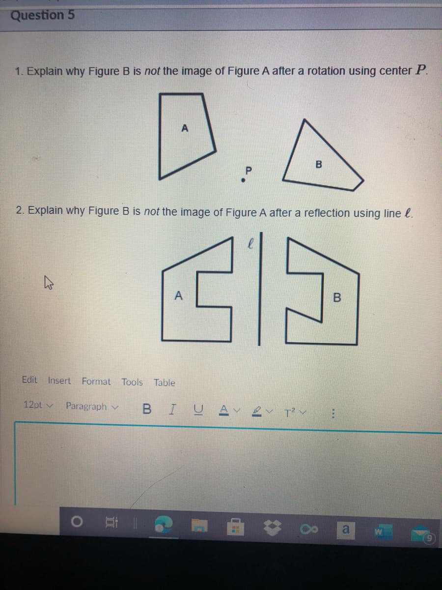 Question 5
1. Explain why Figure B is not the image of Figure A after a rotation using center P.
D.A
B
2. Explain why Figure B is not the image of Figure A after a reflection using line l.
Edit
Insert Format Tools
Table
12pt v
Paragraph v
I U
曲:
8.
