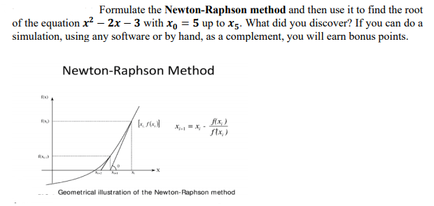 Formulate the Newton-Raphson method and then use it to find the root
of the equation x? – 2x – 3 with xo = 5 up to x5. What did you discover? If you can do a
simulation, using any software or by hand, as a complement, you will earn bonus points.
Newton-Raphson Method
flx, )
X X, -
ftx,)
Geometrical illustration of the Newton-Raphson method
