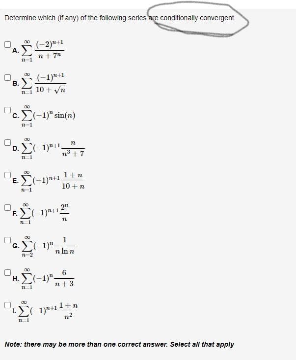 Determine which (if any) of the following series are conditionally convergent.
(-2)"+1
А.
n+ 7n
(-1)7+1
10 + Vn
В.
c. Σ-1sin (n)
00
D. E(-1)"+1.
n
n3 + 7
1+n
E.
10 +n
00
F.E(-1)"+12
00
1
G. (-1)"-
n In n
n 2
00
H.(-1)".
n+3
1.E(-1)"+11+n
n2
00
n-1
Note: there may be more than one correct answer. Select all that apply
