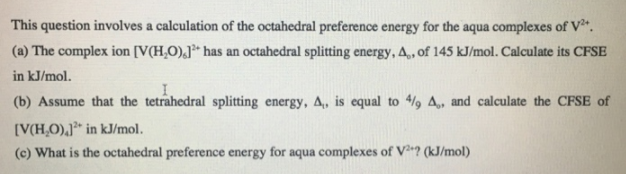 This question involves a calculation of the octahedral preference energy for the aqua complexes of V²*.
(a) The complex ion [V(H,O),J** has an octahedral splitting energy, A,, of 145 kJ/mol. Calculate its CFSE
in kJ/mol.
(b) Assume that the tetrahedral splitting energy, A, is equal to 4/9 A, and calculate the CFSE of
[V(H,O),J³* in kJ/mol.
(c) What is the octahedral preference energy for aqua complexes of V? (kJ/mol)
