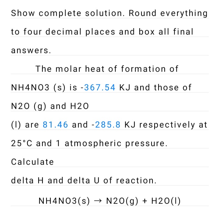 Show complete solution. Round everything
to four decimal places and box all final
answers.
The molar heat of formation of
NH4N03 (s) is -367.54 KJ and those of
N20 (g) and H20
(1) are 81.46 and -285.8 KJ respectively at
25°C and 1 atmospheric pressure.
Calculate
delta H and delta U of reaction.
NH4NO3(s) → N20(g) + H20(I)
