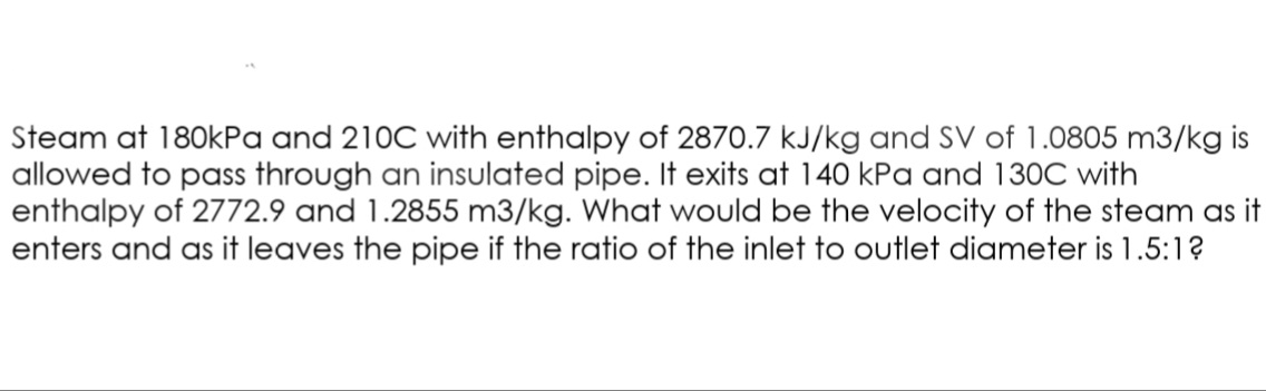Steam at 180kPa and 210C with enthalpy of 2870.7 kJ/kg and SV of 1.0805 m3/kg is
allowed to pass through an insulated pipe. It exits at 140 kPa and 130C with
enthalpy of 2772.9 and 1.2855 m3/kg. What would be the velocity of the steam as it
enters and as it leaves the pipe if the ratio of the inlet to outlet diameter is 1.5:1?
