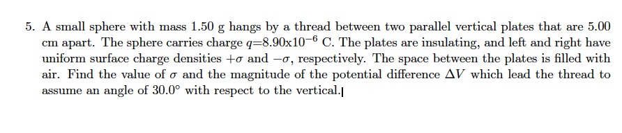 5. A small sphere with mass 1.50 g hangs by a thread between two parallel vertical plates that are 5.00
cm apart. The sphere carries charge q-8.90x10-6 C. The plates are insulating, and left and right have
uniform surface charge densities to and -o, respectively. The space between the plates is filled with
air. Find the value of o and the magnitude of the potential difference AV which lead the thread to
assume an angle of 30.0° with respect to the vertical.
