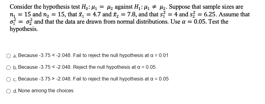 Consider the hypothesis test Ho: M₁ = μ₂ against H₁: M₁ M₂. Suppose that sample sizes are
n₁ = 15 and n₂ = 15, that x₁ = 4.7 and ₂ = 7.8, and that s² = 4 and s² = 6.25. Assume that
으로 = o2 and that the data are drawn from normal distributions. Use a = 0.05. Test the
hypothesis.
a. Because -3.75 < -2.048. Fail to reject the null hypothesis at a = 0.01
O b. Because -3.75 -2.048. Reject the null hypothesis at a = 0.05
O c. Because -3.75
-2.048. Fail to reject the null hypothesis at a = 0.05
d. None among the choices