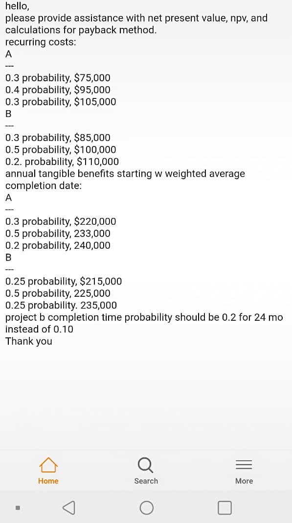 hello,
please provide assistance with net present value, npv, and
calculations for payback method.
recurring costs:
A
0.3 probability, $75,000
0.4 probability, $95,000
0.3 probability, $105,000
В
---
0.3 probability, $85,000
0.5 probability, $100,000
0.2. probability, $110,000
annual tangible benefits starting w weighted average
completion date:
A
---
0.3 probability, $220,000
0.5 probability, 233,000
0.2 probability, 240,000
B
---
0.25 probability, $215,000
0.5 probability, 225,000
0.25 probability. 235,000
project b completion time probability should be 0.2 for 24 mo
instead of 0.10
Thank you
Home
Search
More
