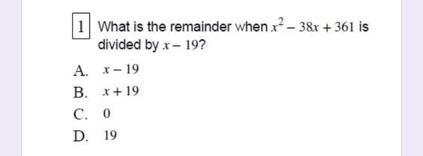 1 What is the remainder when x²- 38x + 361 is
divided by x- 19?
А. х— 19
В. х+ 19
С. 0
D. 19
