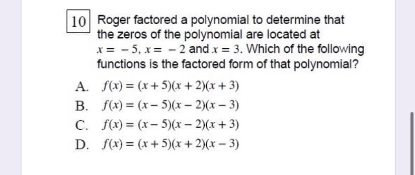 10 Roger factored a polynomial to determine that
the zeros of the polynomial are located at
x = - 5, x = - 2 and x = 3. Which of the following
functions is the factored form of that polynomial?
A. f(x) = (x+ 5)(x+ 2)(x+ 3)
%3D
B. f(x) = (x- 5)(x- 2)(x – 3)
C. f(x) = (x- 5)(x – 2)(x+ 3)
D. f(x) = (x+ 5)(x+2)(x– 3)
