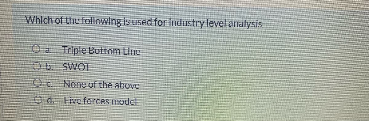 Which of the following is used for industry level analysis
O a. Triple Bottom Line
O b. SWOT
O c. None of the above
O d. Five forces model
