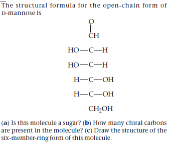 The structural formula for the open-chain form of
D-mannose is
CH
НО—С—Н
Но-с—н
Н—С—ОН
Н—ҫ—ОН
CH-OН
(a) Is this molecule a sugar? (b) How many chiral carbons
are present in the molecule? (c) Draw the structure of the
six-member-ring form of this molecule.
