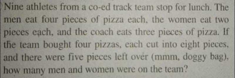 Nine athletes from a co-ed track team stop for lunch. The
men eat four pieces of pizza each, the women eat two
pieces each, and the coach eats three pieces of pizza. If
the team bought four pizzas, each cut into eight pieces,
and there were five pieces left over (mmm, doggy bag),
how many men and women were on the team?
