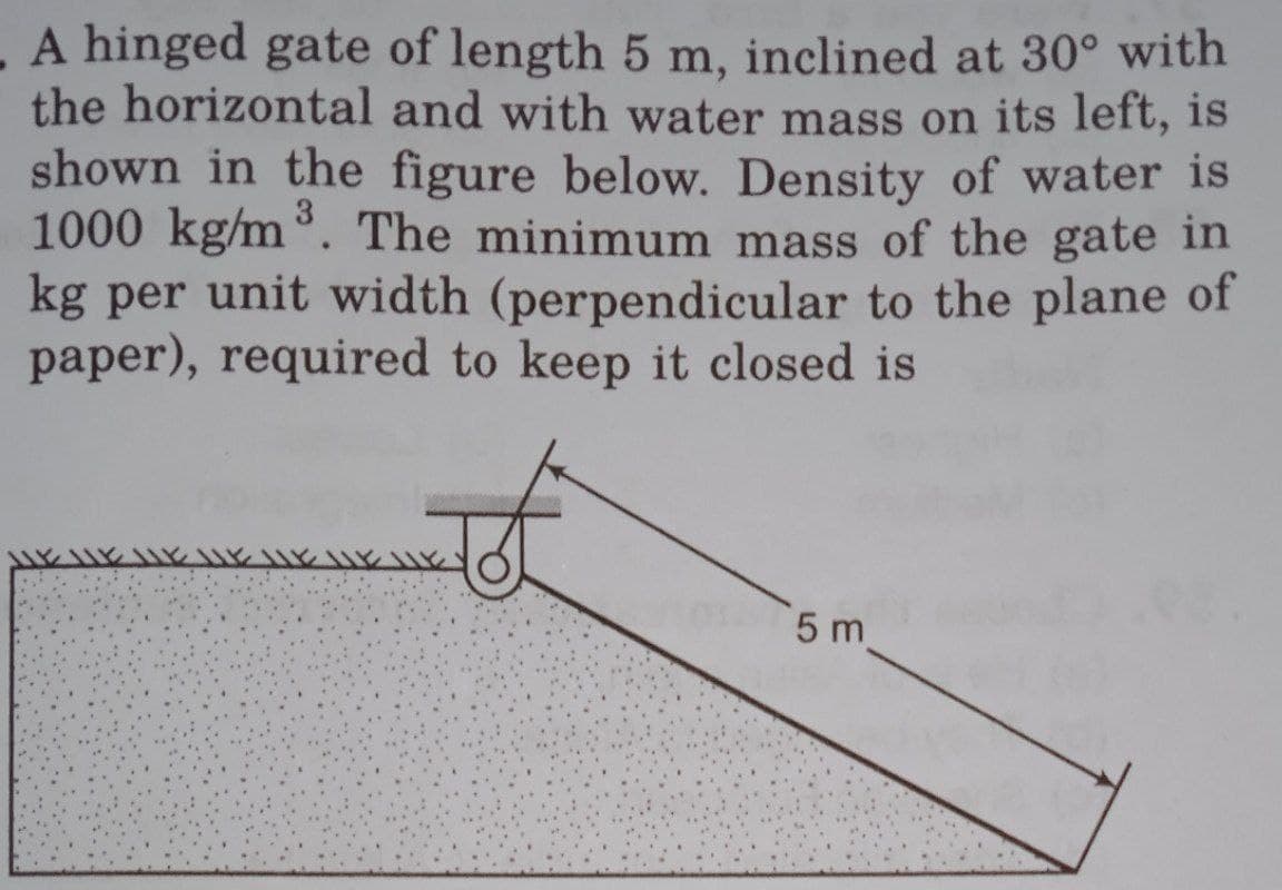 A hinged gate of length 5 m, inclined at 30° with
the horizontal and with water mass on its left, is
shown in the figure below. Density of water is
1000 kg/m³. The minimum mass of the gate in
kg per unit width (perpendicular to the plane of
paper), required to keep it closed is
5 m