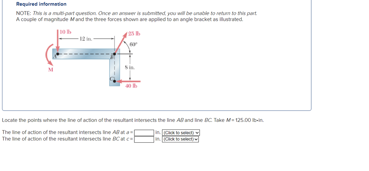 Required information
NOTE: This is a multi-part question. Once an answer is submitted, you will be unable to return to this part.
A couple of magnitude M and the three forces shown are applied to an angle bracket as illustrated.
10 lb
12 in.
H
8 in.
M
(25 lb
60°
40 lb
Locate the points where the line of action of the resultant intersects the line AB and line BC. Take M = 125.00 lb.in.
The line of action of the resultant intersects line AB at a =
The line of action of the resultant intersects line BC at c =
in. (Click to select)
in. (Click to select) ✓
