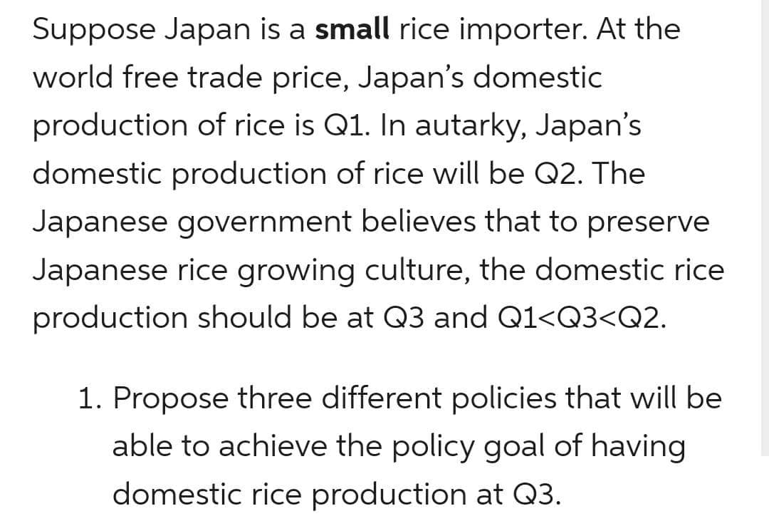 Suppose Japan is a small rice importer. At the
world free trade price, Japan's domestic
production of rice is Q1. In autarky, Japan's
domestic production of rice will be Q2. The
Japanese government believes that to preserve
Japanese rice growing culture, the domestic rice
production should be at Q3 and Q1<Q3<Q2.
1. Propose three different policies that will be
able to achieve the policy goal of having
domestic rice production at Q3.

