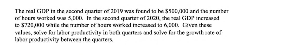 The real GDP in the second quarter of 2019 was found to be $500,000 and the number
of hours worked was 5,000. In the second quarter of 2020, the real GDP increased
to $720,000 while the number of hours worked increased to 6,000. Given these
values, solve for labor productivity in both quarters and solve for the growth rate of
labor productivity between the quarters.
