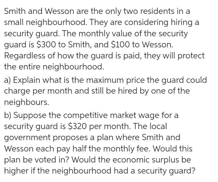 Smith and Wesson are the only two residents in a
small neighbourhood. They are considering hiring a
security guard. The monthly value of the security
guard is $300 to Smith, and $100 to Wesson.
Regardless of how the guard is paid, they will protect
the entire neighbourhood.
a) Explain what is the maximum price the guard could
charge per month and still be hired by one of the
neighbours.
b) Suppose the competitive market wage for a
security guard is $320 per month. The local
government proposes a plan where Smith and
Wesson each pay half the monthly fee. Would this
plan be voted in? Would the economic surplus be
higher if the neighbourhood hada security guard?
