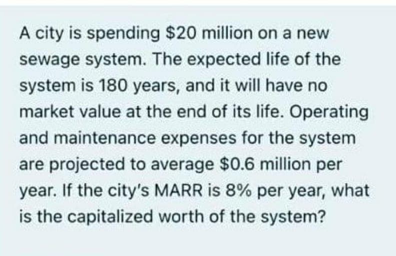 A city is spending $20 million on a new
sewage system. The expected life of the
system is 180 years, and it will have no
market value at the end of its life. Operating
and maintenance expenses for the system
are projected to average $0.6 million per
year. If the city's MARR is 8% per year, what
is the capitalized worth of the system?
