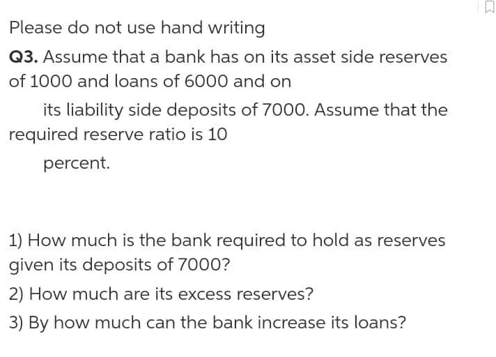 Please do not use hand writing
Q3. Assume that a bank has on its asset side reserves
of 1000 and loans of 6000 and on
its liability side deposits of 7000. Assume that the
required reserve ratio is 10
percent.
1) How much is the bank required to hold as reserves
given its deposits of 7000?
2) How much are its excess reserves?
3) By how much can the bank increase its loans?
