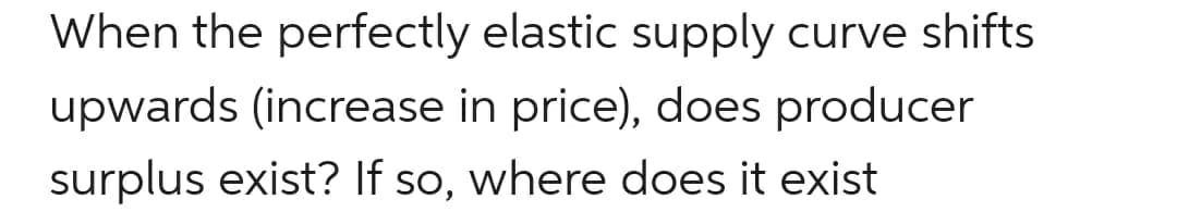 When the perfectly elastic supply curve shifts
upwards (increase in price), does producer
surplus exist? If so, where does it exist
