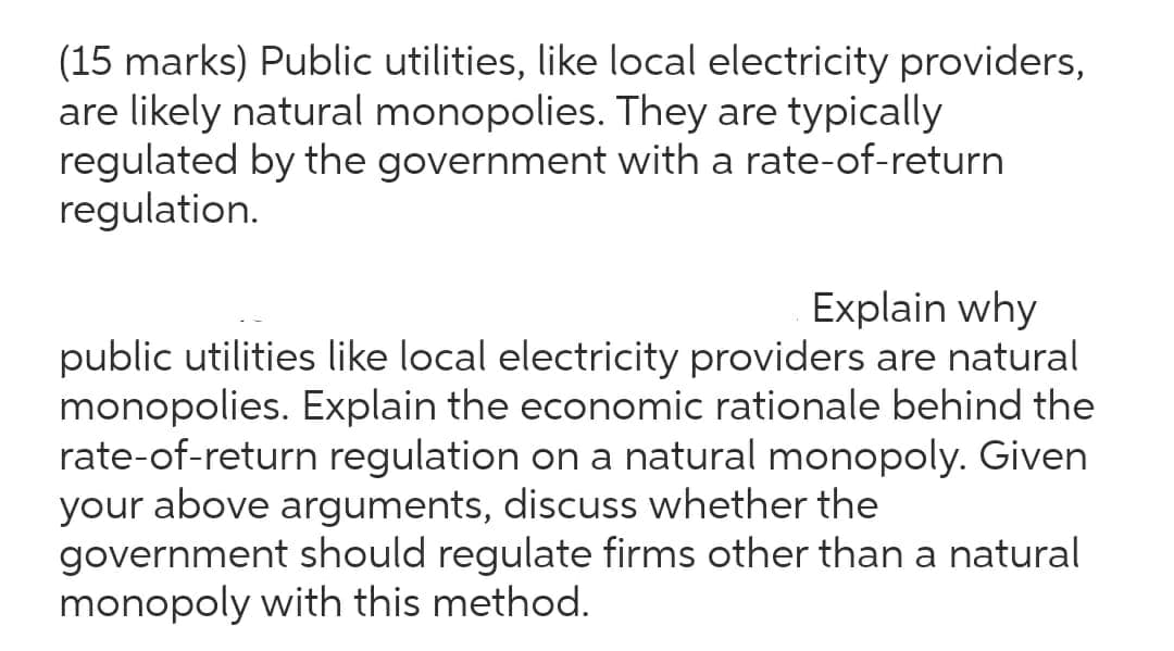 (15 marks) Public utilities, like local electricity providers,
are likely natural monopolies. They are typically
regulated by the government with a rate-of-return
regulation.
Explain why
public utilities like local electricity providers are natural
monopolies. Explain the economic rationale behind the
rate-of-return regulation on a natural monopoly. Given
your above arguments, discuss whether the
government should regulate firms other than a natural
monopoly with this method.
