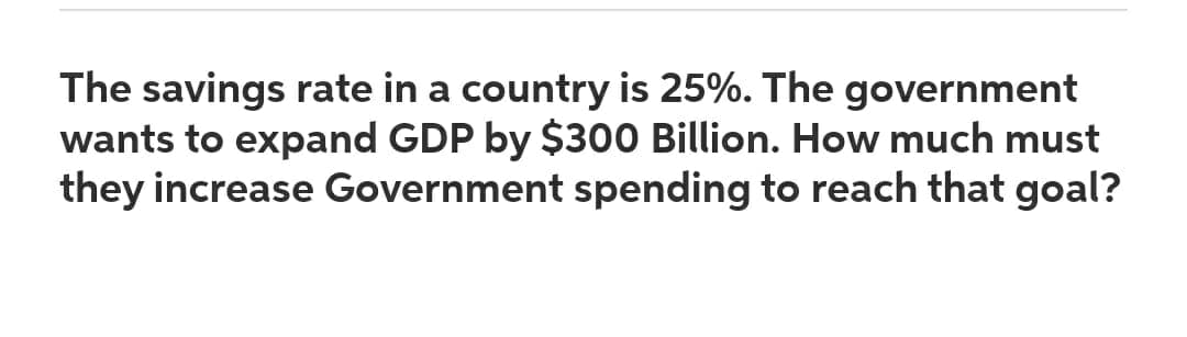 The savings rate in a country is 25%. The government
wants to expand GDP by $300 Billion. How much must
they increase Government spending to reach that goal?
