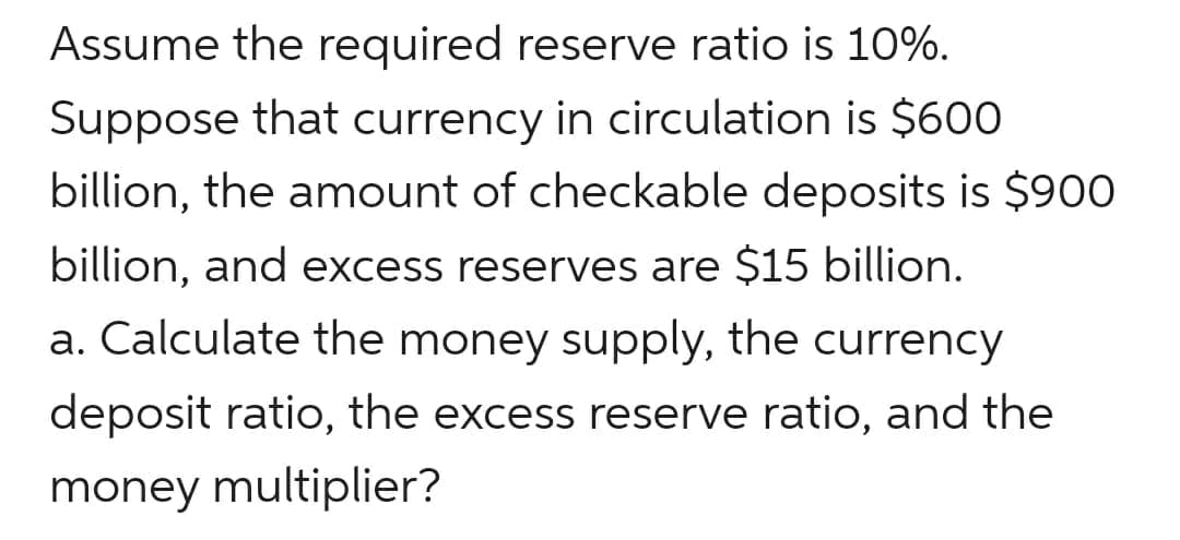 Assume the required reserve ratio is 10%.
Suppose that currency in circulation is $600
billion, the amount of checkable deposits is $900
billion, and excess reserves are $15 billion.
a. Calculate the money supply, the currency
deposit ratio, the excess reserve ratio, and the
money multiplier?
