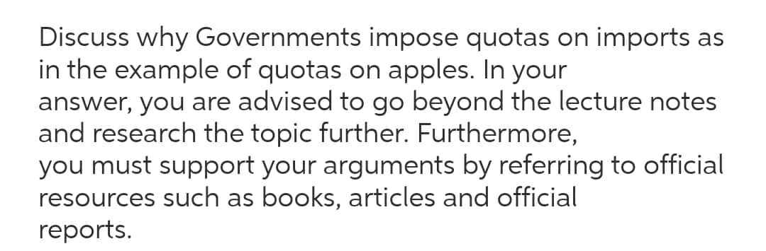 Discuss why Governments impose quotas on imports as
in the example of quotas on apples. In your
answer, you are advised to go beyond the lecture notes
and research the topic further. Furthermore,
you must support your arguments by referring to official
resources such as books, articles and official
reports.
